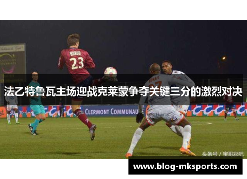 法乙特鲁瓦主场迎战克莱蒙争夺关键三分的激烈对决