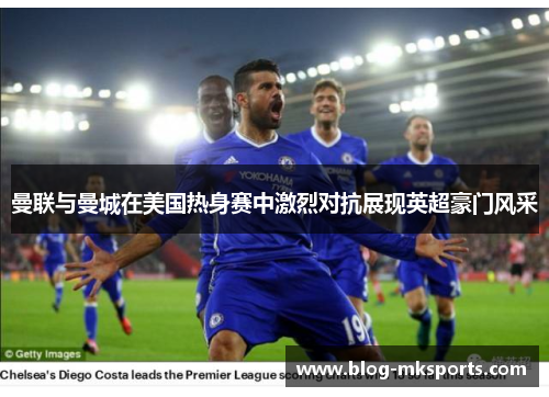 曼联与曼城在美国热身赛中激烈对抗展现英超豪门风采