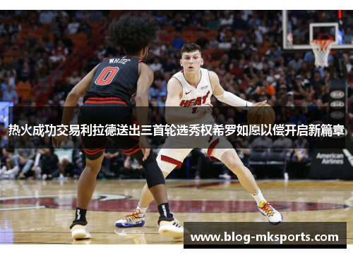 热火成功交易利拉德送出三首轮选秀权希罗如愿以偿开启新篇章