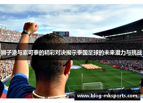 狮子港与素可泰的精彩对决揭示泰国足球的未来潜力与挑战